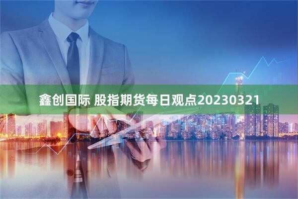 鑫创国际 股指期货每日观点20230321