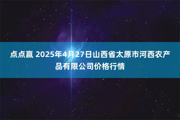 点点赢 2025年4月27日山西省太原市河西农产品有限公司价格行情