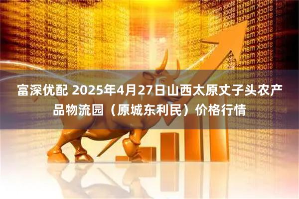 富深优配 2025年4月27日山西太原丈子头农产品物流园（原城东利民）价格行情