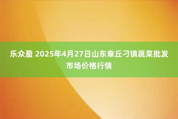 乐众盈 2025年4月27日山东章丘刁镇蔬菜批发市场价格行情