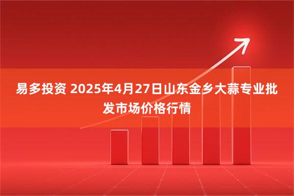 易多投资 2025年4月27日山东金乡大蒜专业批发市场价格行情