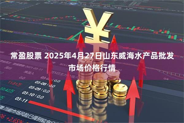 常盈股票 2025年4月27日山东威海水产品批发市场价格行情