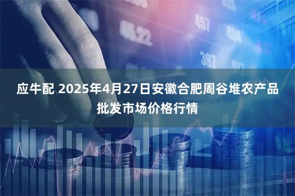 应牛配 2025年4月27日安徽合肥周谷堆农产品批发市场价格行情
