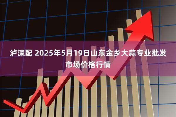 泸深配 2025年5月19日山东金乡大蒜专业批发市场价格行情