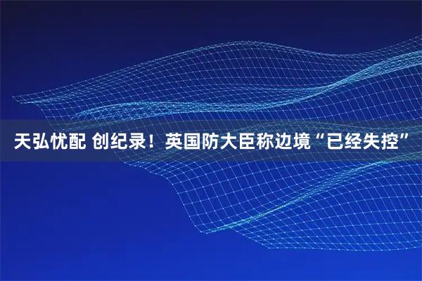 天弘忧配 创纪录!英国防大臣称边境“已经失控”