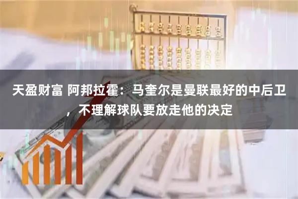 天盈财富 阿邦拉霍：马奎尔是曼联最好的中后卫，不理解球队要放走他的决定