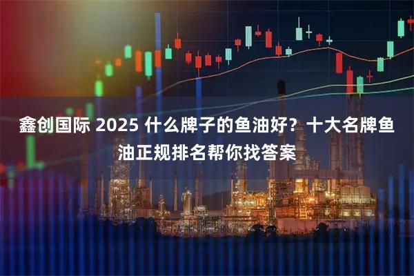 鑫创国际 2025 什么牌子的鱼油好？十大名牌鱼油正规排名帮你找答案