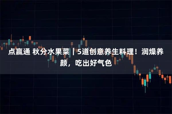 点赢通 秋分水果菜|5道创意养生料理!润燥养颜,吃出好气色