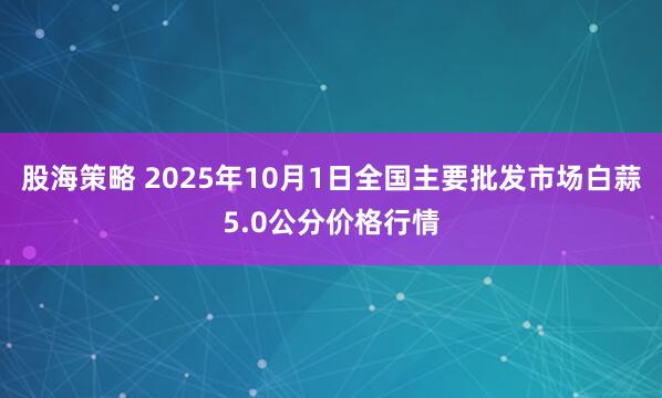 股海策略 2025年10月1日全国主要批发市场白蒜5.0公分价格行情