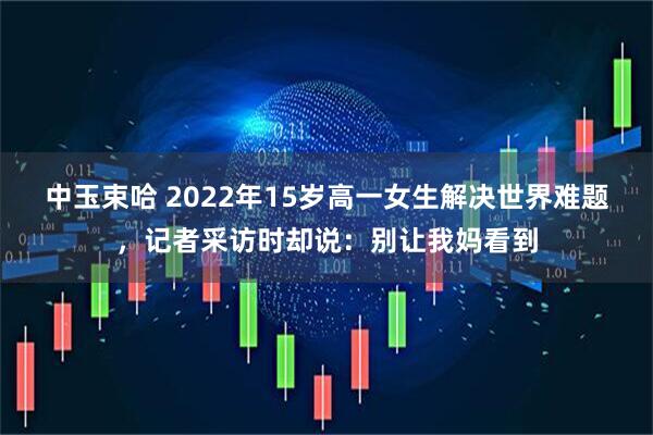 中玉束哈 2022年15岁高一女生解决世界难题，记者采访时却说：别让我妈看到