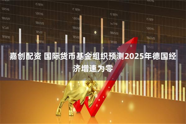 嘉创配资 国际货币基金组织预测2025年德国经济增速为零