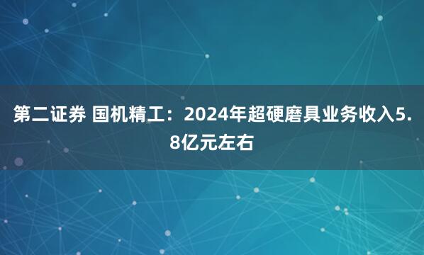第二证券 国机精工：2024年超硬磨具业务收入5.8亿元左右