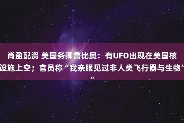 尚盈配资 美国务卿鲁比奥:有UFO出现在美国核设施上空;官员称“我亲眼见过非人类飞行器与生物”