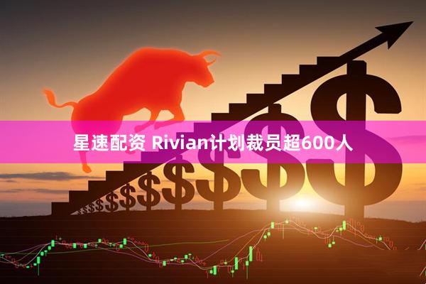 星速配资 Rivian计划裁员超600人