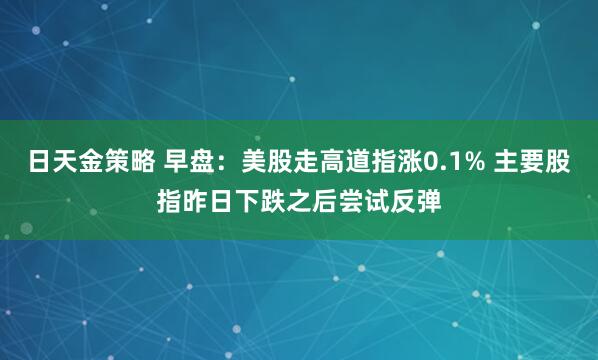 日天金策略 早盘:美股走高道指涨0.1% 主要股指昨日下跌之后尝试反弹
