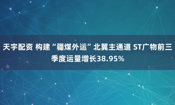 天宇配资 构建“疆煤外运”北翼主通道 ST广物前三季度运量增长38.95%