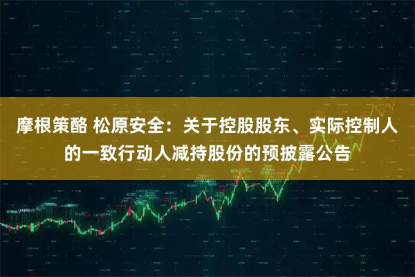摩根策酪 松原安全：关于控股股东、实际控制人的一致行动人减持股份的预披露公告