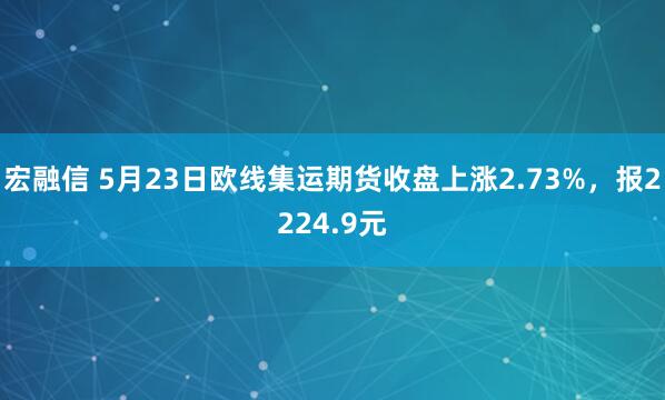 宏融信 5月23日欧线集运期货收盘上涨2.73%，报2224.9元