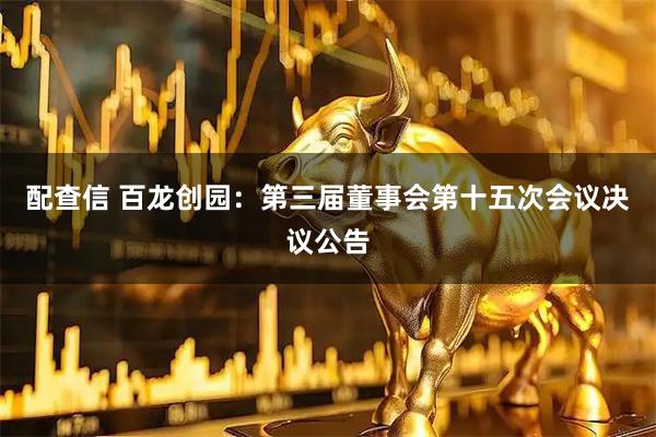 配查信 百龙创园：第三届董事会第十五次会议决议公告