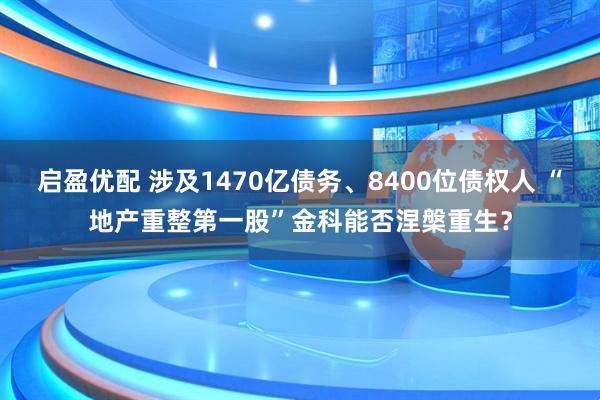 启盈优配 涉及1470亿债务、8400位债权人 “地产重整第一股”金科能否涅槃重生？
