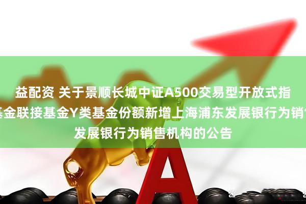 益配资 关于景顺长城中证A500交易型开放式指数证券投资基金联接基金Y类基金份额新增上海浦东发展银行为销售机构的公告