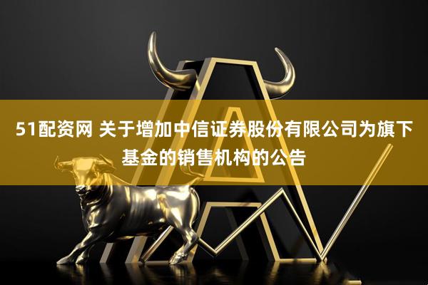 51配资网 关于增加中信证券股份有限公司为旗下基金的销售机构的公告