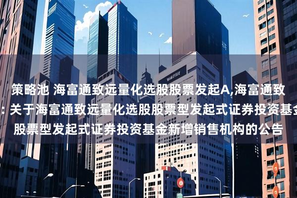 策略池 海富通致远量化选股股票发起A,海富通致远量化选股股票发起C: 关于海富通致远量化选股股票型发起式证券投资基金新增销售机构的公告