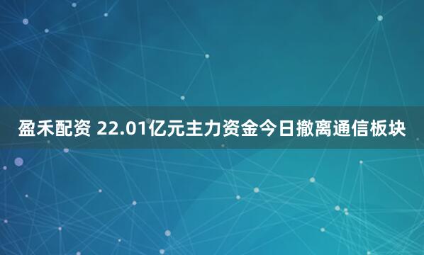 盈禾配资 22.01亿元主力资金今日撤离通信板块