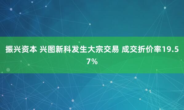 振兴资本 兴图新科发生大宗交易 成交折价率19.57%