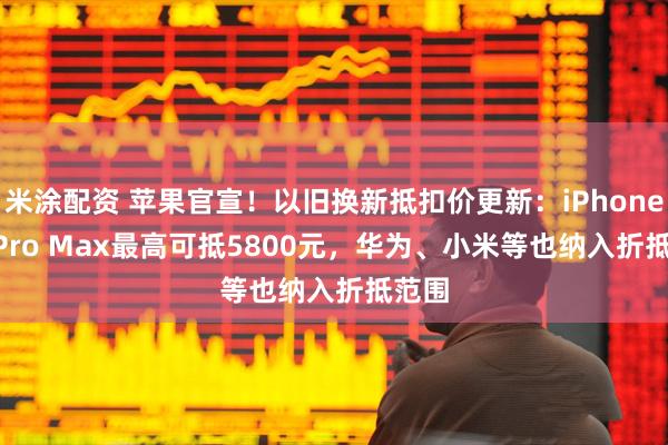 米涂配资 苹果官宣！以旧换新抵扣价更新：iPhone 16 Pro Max最高可抵5800元，华为、小米等也纳入折抵范围