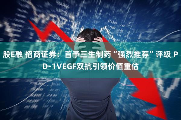 股E融 招商证券：首予三生制药“强烈推荐”评级 PD-1VEGF双抗引领价值重估