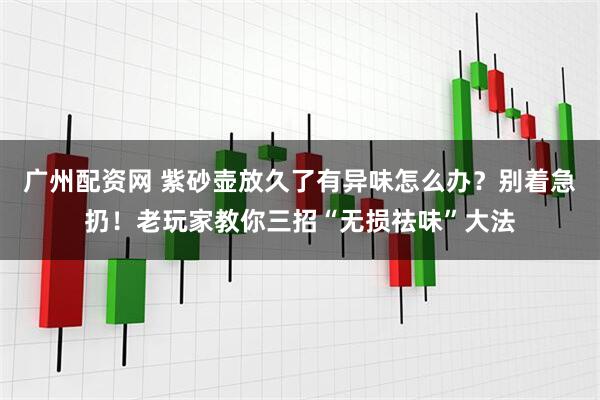 广州配资网 紫砂壶放久了有异味怎么办？别着急扔！老玩家教你三招“无损祛味”大法